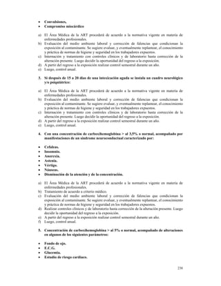 •   Convulsiones,
•   Compromiso miocárdico

a) El Área Médica de la ART procederá de acuerdo a la normativa vigente en materia de
   enfermedades profesionales.
b) Evaluación del medio ambiente laboral y corrección de falencias que condicionan la
   exposición al contaminante. Se sugiere evaluar, y eventualmente replantear, el conocimiento
   y práctica de normas de higiene y seguridad en los trabajadores expuestos.
c) Internación y tratamiento con controles clínicos y de laboratorio hasta corrección de la
   alteración presente. Luego decidir la oportunidad del regreso a la exposición.
d) A partir del regreso a la exposición realizar control semestral durante un año.
e) Luego, control anual.

3. Si después de 15 a 20 días de una intoxicación aguda se instala un cuadro neurológico
   y/o psiquiátrico:

a) El Área Médica de la ART procederá de acuerdo a la normativa vigente en materia de
   enfermedades profesionales.
b) Evaluación del medio ambiente laboral y corrección de falencias que condicionan la
   exposición al contaminante. Se sugiere evaluar, y eventualmente replantear, el conocimiento
   y práctica de normas de higiene y seguridad en los trabajadores expuestos.
c) Internación y tratamiento con controles clínicos y de laboratorio hasta corrección de la
   alteración presente. Luego decidir la oportunidad del regreso a la exposición.
d) A partir del regreso a la exposición realizar control semestral durante un año.
e) Luego, control anual.

4. Con una concentración de carboxihemoglobina > al 3,5% o normal, acompañado por
   manifestaciones de un síndrome neuroconductual caracterizado por:

•   Cefaleas.
•   Insomnio.
•   Anorexia.
•   Astenia.
•   Vértigo.
•   Náuseas.
•   Disminución de la atención y de la concentración.

a) El Área Médica de la ART procederá de acuerdo a la normativa vigente en materia de
   enfermedades profesionales.
b) Tratamiento de acuerdo a criterio médico.
c) Evaluación del medio ambiente laboral y corrección de falencias que condicionan la
   exposición al contaminante. Se sugiere evaluar, y eventualmente replantear, el conocimiento
   y práctica de normas de higiene y seguridad en los trabajadores expuestos.
d) Realizar controles clínicos y de laboratorio hasta corrección de la alteración presente. Luego
   decidir la oportunidad del regreso a la exposición.
e) A partir del regreso a la exposición realizar control semestral durante un año.
f) Luego, control anual.

5. Concentración de carboxihemoglobina > al 5% o normal, acompañado de alteraciones
   en algunos de los siguientes parámetros:

•   Fondo de ojo.
•   E.C.G.
•   Glucemia.
•   Estudio de riesgo cardíaco.

                                                                                             238
 