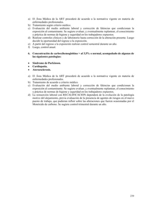 a) El Área Médica de la ART procederá de acuerdo a la normativa vigente en materia de
   enfermedades profesionales.
b) Tratamiento según criterio médico.
c) Evaluación del medio ambiente laboral y corrección de falencias que condicionan la
   exposición al contaminante. Se sugiere evaluar, y eventualmente replantear, el conocimiento
   y práctica de normas de higiene y seguridad en los trabajadores expuestos.
d) Realizar controles clínicos y de laboratorio hasta corrección de la alteración presente. Luego
   decidir la oportunidad del regreso a la exposición.
e) A partir del regreso a la exposición realizar control semestral durante un año.
f) Luego, control anual.

6. Concentración de carboxihemoglobina > al 3,5% o normal, acompañado de algunas de
   las siguientes patologías:

•   Síndrome de Parkinson.
•   Cardiopatía.
•   Ateroesclerosis.

a) El Área Médica de la ART procederá de acuerdo a la normativa vigente en materia de
   enfermedades profesionales.
b) Tratamiento de acuerdo a criterio médico.
c) Evaluación del medio ambiente laboral y corrección de falencias que condicionan la
   exposición al contaminante. Se sugiere evaluar, y eventualmente replantear, el conocimiento
   y práctica de normas de higiene y seguridad en los trabajadores expuestos.
d) La reinserción laboral con RECALIFICACION dependerá de la evolución de la patología
   motivo del alejamiento, previa evaluación de la presencia de agentes de riesgos en el nuevo
   puesto de trabajo, que pudieran influir sobre las alteraciones que fueron ocasionadas por el
   Monóxido de carbono. Se sugiere control trimestral durante un año.




                                                                                             239
 