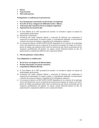 •   Disnea.
•   Expectoración.
•   Mal estado general.

El diagnóstico se confirma por la presencia de:

•   En el hemograma: leucocitosis con desviación a la izquierda.
•   En la Rx de tórax: imágenes de infiltrados locales o difusos.
•   Anticuerpos IgG específicos frente al antígeno sospechoso.
•   Espirometría sin un patrón fijo.

a) El Área Médica de la ART procederá de acuerdo a la normativa vigente en materia de
   enfermedades profesionales.
b) Internación y tratamiento.
c) Evaluación del medio ambiente laboral y corrección de falencias que condicionan la
   exposición al contaminante. Se sugiere evaluar, y eventualmente replantear, el conocimiento
   y práctica de normas de higiene y seguridad en los trabajadores expuestos.
d) La reinserción laboral con RECALIFICACION dependerá de la evolución de la patología
   motivo del alejamiento, previa evaluación de la presencia de agentes de riesgos en el nuevo
   puesto de trabajo, que pudieran influir sobre las alteraciones que fueron ocasionadas por las
   sustancias sensibilizantes del pulmón. Se sugiere control trimestral durante un año. Se
   puede decidir su alejamiento definitivo de la exposición laboral.

2. Fibrosis pulmonar crónica difusa.

Cuyo diagnóstico se establece por:

•   Rx de tórax con imágenes de fibrosis difusa.
•   Pruebas funcionales con patrón restrictivo.
•   Capacidad de difusión alterada.

a) El Área Médica de la ART procederá de acuerdo a la normativa vigente en materia de
   enfermedades profesionales.
b) Evaluación del medio ambiente laboral y corrección de falencias que condicionan la
   exposición al contaminante. Se sugiere evaluar, y eventualmente replantear, el conocimiento
   y práctica de normas de higiene y seguridad en los trabajadores expuestos.
c) La reinserción laboral con RECALIFICACION dependerá de la evolución de la patología
   motivo del alejamiento, previa evaluación de la presencia de agentes de riesgos en el nuevo
   puesto de trabajo, que pudieran influir sobre las alteraciones que fueron ocasionadas por las
   sustancias sensibilizantes del pulmón. Se sugiere control trimestral durante un año. Se
   puede decidir su alejamiento definitivo de la exposición laboral.




                                                                                            250
 