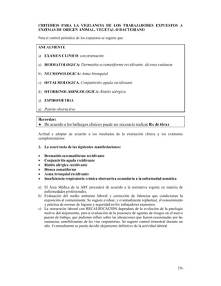 CRITERIOS PARA LA VIGILANCIA DE LOS TRABAJADORES EXPUESTOS A
ENZIMAS DE ORIGEN ANIMAL, VEGETAL O BACTERIANO

Para el control periódico de los expuestos se sugiere que:

ANUALMENTE

    EXAMEN CLINICO con orientación:

a) DERMATOLOGICA: Dermatitis eczematiforme recidivante, úlceras cutáneas

b) NEUMONOLOGICA: Asma bronquial

c) OFTALMOLOGICA. Conjuntivitis aguda recidivante

d) OTORRINOLARINGOLOGICA: Rinitis alérgica

    ESPIROMETRIA

a) Patrón obstructivo

Recordar:
♦ De acuerdo a los hallazgos clínicos puede ser necesario realizar Rx de tórax

Actitud a adoptar de acuerdo a los resultados de la evaluación clínica y los exámenes
complementarios:

2. La ocurrencia de las siguientes manifestaciones:

•   Dermatitis eczematiforme recidivante
•   Conjuntivitis aguda recidivante
•   Rinitis alérgica recidivante
•   Disnea asmatiforme
•   Asma bronquial recidivante
•   Insuficiencia respiratoria crónica obstructiva secundaria a la enfermedad asmática

a) El Área Médica de la ART procederá de acuerdo a la normativa vigente en materia de
   enfermedades profesionales.
b) Evaluación del medio ambiente laboral y corrección de falencias que condicionan la
   exposición al contaminante. Se sugiere evaluar, y eventualmente replantear, el conocimiento
   y práctica de normas de higiene y seguridad en los trabajadores expuestos.
c) La reinserción laboral con RECALIFICACION dependerá de la evolución de la patología
   motivo del alejamiento, previa evaluación de la presencia de agentes de riesgos en el nuevo
   puesto de trabajo, que pudieran influir sobre las alteraciones que fueron ocasionadas por las
   sustancias sensibilizantes de las vías respiratorias. Se sugiere control trimestral durante un
   año. Eventualmente se puede decidir alejamiento definitivo de la actividad laboral.




                                                                                             256
 