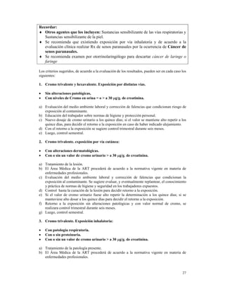 Recordar:
♦ Otros agentes que los incluyen: Sustancias sensibilizante de las vías respiratorias y
   Sustancias sensibilizante de la piel.
♦ Se recomienda que existiendo exposición por vía inhalatoria y de acuerdo a la
   evaluación clínica realizar Rx de senos paranasales por la ocurrencia de Cáncer de
   senos paranasales.
♦ Se recomienda examen por otorrinolaringólogo para descartar cáncer de laringe o
   faringe

Los criterios sugeridos, de acuerdo a la evaluación de los resultados, pueden ser en cada caso los
siguientes:

1. Cromo trivalente y hexavalente. Exposición por distintas vías.

•   Sin alteraciones patológicas,
•   Con niveles de Cromo en orina = o > a 30 µg/g. de creatinina.

a) Evaluación del medio ambiente laboral y corrección de falencias que condicionan riesgo de
   exposición al contaminante.
b) Educación del trabajador sobre normas de higiene y protección personal.
c) Nuevo dosaje de cromo urinario a los quince días; si el valor se mantiene alto repetir a los
   quince días, para decidir el retorno a la exposición en caso de haber indicado alejamiento.
d) Con el retorno a la exposición se sugiere control trimestral durante seis meses.
e) Luego, control semestral.

2. Cromo trivalente. exposición por vía cutánea:

•   Con alteraciones dermatológicas.
•   Con o sin un valor de cromo urinario > a 30 µg/g. de creatinina.

a) Tratamiento de la lesión.
b) El Área Médica de la ART procederá de acuerdo a la normativa vigente en materia de
   enfermedades profesionales.
c) Evaluación del medio ambiente laboral y corrección de falencias que condicionan la
   exposición al contaminante. Se sugiere evaluar, y eventualmente replantear, el conocimiento
   y práctica de normas de higiene y seguridad en los trabajadores expuestos.
d) Control hasta la curación de la lesión para decidir retorno a la exposición.
e) Si el valor de cromo urinario fuese alto repetir la determinación a los quince días; si se
   mantuviese alto dosar a los quince días para decidir el retorno a la exposición.
f) Retorno a la exposición sin alteraciones patológicas y con valor normal de cromo, se
   realizara control trimestral durante seis meses.
g) Luego, control semestral.

3. Cromo trivalente. Exposición inhalatoria:

•   Con patología respiratoria.
•   Con o sin proteinuria.
•   Con o sin un valor de cromo urinario > a 30 µg/g. de creatinina.

a) Tratamiento de la patología presente.
b) El Área Médica de la ART procederá de acuerdo a la normativa vigente en materia de
   enfermedades profesionales.



                                                                                               27
 