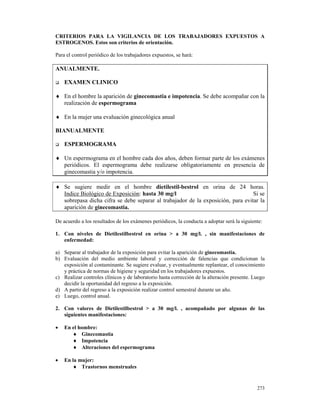 CRITERIOS PARA LA VIGILANCIA DE LOS TRABAJADORES EXPUESTOS A
ESTROGENOS. Estos son criterios de orientación.

Para el control periódico de los trabajadores expuestos, se hará:

ANUALMENTE.

    EXAMEN CLINICO

♦ En el hombre la aparición de ginecomastia e impotencia. Se debe acompañar con la
  realización de espermograma

♦ En la mujer una evaluación ginecológica anual

BIANUALMENTE

    ESPERMOGRAMA

♦ Un espermograma en el hombre cada dos años, deben formar parte de los exámenes
  periódicos. El espermograma debe realizarse obligatoriamente en presencia de
  ginecomastia y/o impotencia.

♦ Se sugiere medir en el hombre dietilestil-bestrol en orina de 24 horas.
  Indice Biológico de Exposición: hasta 30 mg/l                                  Si se
  sobrepasa dicha cifra se debe separar al trabajador de la exposición, para evitar la
  aparición de ginecomastia.

De acuerdo a los resultados de los exámenes periódicos, la conducta a adoptar será la siguiente:

1. Con niveles de Dietilestilbestrol en orina > a 30 mg/l. , sin manifestaciones de
   enfermedad:

a) Separar al trabajador de la exposición para evitar la aparición de ginecomastia.
b) Evaluación del medio ambiente laboral y corrección de falencias que condicionan la
   exposición al contaminante. Se sugiere evaluar, y eventualmente replantear, el conocimiento
   y práctica de normas de higiene y seguridad en los trabajadores expuestos.
c) Realizar controles clínicos y de laboratorio hasta corrección de la alteración presente. Luego
   decidir la oportunidad del regreso a la exposición.
d) A partir del regreso a la exposición realizar control semestral durante un año.
e) Luego, control anual.

2. Con valores de Dietilestilbestrol > a 30 mg/l. , acompañado por algunas de las
   siguientes manifestaciones:

•   En el hombre:
       ♦ Ginecomastia
       ♦ Impotencia
       ♦ Alteraciones del espermograma

•   En la mujer:
       ♦ Trastornos menstruales


                                                                                             273
 