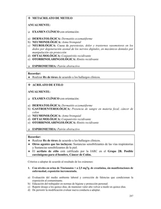 METACRILATO DE METILO

ANUALMENTE:

    EXAMEN CLÍNICO con orientación:

a) DERMATOLÓGICA: Dermatitis eczematiforme
b) NEUMONOLÓGICA: Asma bronquial
c) NEUROLÓGICA: Causa de parestesias, dolor y trastornos vasomotores en los
   dedos por degeneración axonal de los nervios digitales, en mecánicos dentales por
   manipulación sin protección
d) OFTALMOLÓGICA: Conjuntivitis recidivante
e) OTORRINOLARINGOLÓGICA: Rinitis recidivante

    ESPIROMETRIA: Patrón obstructivo

Recordar:
♦ Realizar Rx de tórax de acuerdo a los hallazgos clínicos.

    ACRILATO DE ETILO

ANUALMENTE:

    EXAMEN CLÍNICO con orientación:

a) DERMATOLÓGICA: Dermatitis eczematiforme
b) GASTROENTEROLÓGICA: Presencia de sangre en materia fecal, cáncer de
   colon
c) NEUMONOLÓGICA: Asma bronquial
d) OFTALMOLÓGICA: Conjuntivitis recidivante
e) OTORRINOLARINGOLÓGICA: Rinitis recidivante

    ESPIROMETRIA: Patrón obstructivo

Recordar:
♦ Realizar Rx de tórax de acuerdo a los hallazgos clínicos.
♦ Otros agentes que los incluyen: Sustancias sensibilizantes de las vías respiratorias
   y Sustancias sensibilizantes de la piel.
♦ El acrilato de etilo está calificado por la IARC en el Grupo 2B. Posible
   carcinógeno para el hombre, Cáncer de Colón.

Criterios a adoptar de acuerdo al resultado de los exámenes:

1. Con niveles en orina de Tiocianatos > a 2,5 mg7g. de creatinina, sin manifestaciones de
   enfermedad, exposición incrementada.

a) Evaluación del medio ambiente laboral y corrección de falencias que condicionan la
   exposición al contaminante.
b) Educación del trabajador en normas de higiene y protección personal.
c) Repetir dosaje a los quince días; de mantener valor alto volver a medir en quince días.
d) De persistir la modificación evaluar nueva conducta a adoptar.

                                                                                      287
 