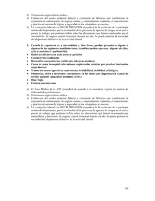 b) Tratamiento según criterio médico.
c) Evaluación del medio ambiente laboral y corrección de falencias que condicionan la
   exposición al contaminante. Se sugiere evaluar, y eventualmente replantear, el conocimiento
   y práctica de normas de higiene y seguridad en los trabajadores expuestos.
d) La reinserción laboral con RECALIFICACION dependerá de la evolución de la patología
   motivo del alejamiento, previa evaluación de la presencia de agentes de riesgos en el nuevo
   puesto de trabajo, que pudieran influir sobre las alteraciones que fueron ocasionadas por el
   Acrilonitrilo. Se sugiere control trimestral durante un año. Se puede plantear la necesidad
   del alejamiento definitivo de la actividad laboral.

5. Cuando la exposición es a metacrilatos y diacrilatos, pueden presentarse alguna o
   algunas de las siguientes manifestaciones, (también pueden aparecer, algunas de ellas,
   en la exposición al Acrilonitrilo).
• Rinitis recidivante con cada nueva exposición
• Conjuntivitis recidivante
• Dermatitis eczematiforme recidivante (alergeno cutáneo)
• Causa de asma bronquial (alteraciones respiratorias crónicas por pruebas funcionales
   respiratorias)
• Trastornos neurovegetativos: nerviosismo, irritabilidad, debilidad, cefalalgias
• Parestesias, dolor y trastornos vasomotores en los dedos por degeneración axonal de
   nervios digitales (mecánicos dentales) (EMG)
• Hiperfagia
• Estados precancerosos

a) El Área Médica de la ART procederá de acuerdo a la normativa vigente en materia de
   enfermedades profesionales.
b) Tratamiento según criterio médico
c) Evaluación del medio ambiente laboral y corrección de falencias que condicionan la
   exposición al contaminante. Se sugiere evaluar, y eventualmente replantear, el conocimiento
   y práctica de normas de higiene y seguridad en los trabajadores expuestos.
d) La reinserción laboral con RECALIFICACION dependerá de la evolución de la patología
   motivo del alejamiento, previa evaluación de la presencia de agentes de riesgos en el nuevo
   puesto de trabajo, que pudieran influir sobre las alteraciones que fueron ocasionadas por
   metacrilatos y diacrilatos. Se sugiere control trimestral durante un año. Se puede plantear la
   necesidad del alejamiento definitivo de la actividad laboral.




                                                                                             289
 