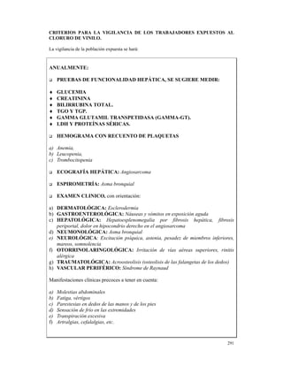 CRITERIOS PARA LA VIGILANCIA DE LOS TRABAJADORES EXPUESTOS AL
CLORURO DE VINILO.

La vigilancia de la población expuesta se hará:


ANUALMENTE:

     PRUEBAS DE FUNCIONALIDAD HEPÁTICA, SE SUGIERE MEDIR:

♦    GLUCEMIA
♦    CREATININA
♦    BILIRRUBINA TOTAL.
♦    TGO Y TGP.
♦    GAMMA GLUTAMIL TRANSPETIDASA (GAMMA-GT).
♦    LDH Y PROTEÍNAS SÉRICAS.

     HEMOGRAMA CON RECUENTO DE PLAQUETAS

a) Anemia,
b) Leucopenia,
c) Trombocitopenia

     ECOGRAFÍA HEPÁTICA: Angiosarcoma

     ESPIROMETRÍA: Asma bronquial

     EXAMEN CLINICO, con orientación:

a) DERMATOLÓGICA: Esclerodermia
b) GASTROENTEROLÓGICA: Náuseas y vómitos en exposición aguda
c) HEPATOLÓGICA: Hepatoesplenomegalia por fibrosis hepática, fibrosis
   periportal, dolor en hipocondrio derecho en el angiosarcoma
d) NEUMONOLÓGICA: Asma bronquial
e) NEUROLÓGICA: Excitación psíquica, astenia, pesadez de miembros inferiores,
   mareos, somnolencia
f) OTORRINOLARINGOLÓGICA: Irritación de vías aéreas superiores, rinitis
   alérgica
g) TRAUMATOLÓGICA: Acroosteolisis (osteolisis de las falangetas de los dedos)
h) VASCULAR PERIFÉRICO: Síndrome de Raynaud

Manifestaciones clínicas precoces a tener en cuenta:

a)   Molestias abdominales
b)   Fatiga, vértigos
c)   Parestesias en dedos de las manos y de los pies
d)   Sensación de frío en las extremidades
e)   Transpiración excesiva
f)   Artralgias, cefalalgias, etc.



                                                                          291
 