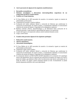 2. Ante la presencia de algunas de las siguientes manifestaciones:

•   Dermatitis eczematiforme.
•   Síntomas neurológicos o alteraciones          electromiográficas    sospechosos    de   un
    compromiso periférico sensitivomotor.
•   Cambios en el espermograma.

a) El Área Médica de la ART procederá de acuerdo a la normativa vigente en materia de
   enfermedades profesionales.
b) Tratamiento de acuerdo a criterios médicos.
c) Evaluación del medio ambiente laboral y corrección de falencias que condicionan la
   exposición al contaminante. Se sugiere evaluar, y eventualmente replantear, el conocimiento
   y práctica de normas de higiene y seguridad en los trabajadores expuestos.
d) Realizar controles clínicos, electrofisiológico y de laboratorio hasta corrección de la
   alteración presente. Luego decidir la oportunidad del regreso a la exposición.
e) A partir del regreso a la exposición realizar control semestral durante un año.
f) Luego, control anual.

3. Cuando están presentes algunas de las siguientes patologías:

•   Polineuritis sensitivomotriz.
•   Abortos espontáneos.
•   Alteraciones hematológicas.

a) El Área Médica de la ART procederá de acuerdo a la normativa vigente en materia de
   enfermedades profesionales.
b) Tratamiento según criterio médico.
c) Evaluación del medio ambiente laboral y corrección de falencias que condicionan la
   exposición al contaminante. Se sugiere evaluar, y eventualmente replantear, el conocimiento
   y práctica de normas de higiene y seguridad en los trabajadores expuestos.
d) La reinserción laboral con RECALIFICACION dependerá de la evolución de la patología
   motivo del alejamiento, previa evaluación de la presencia de agentes de riesgos en el nuevo
   puesto de trabajo, que pudieran influir sobre las alteraciones que fueron ocasionadas por el
   óxido de etileno. Se sugiere control trimestral durante un año. Eventualmente se puede
   decidir alejamiento definitivo de la actividad laboral.




                                                                                            310
 