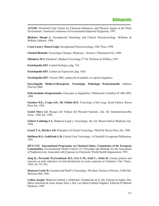 Bibliografía
-------------------------------------------------------------------------------
ACGIH: Threshold Limit Values for Chemical Substances and Physical Agents in the Work
Environment. American Conference of Governmental Industrial Hygienists, 1997.

Bledcker Margit L. Occupational Neurology and Clinical Neurotoxicology. Williams &
Wilkins, Editores, 1994.

Costa Lucio y Manzo Luigi. Occupational Neurotoxicology. CRC Press, 1998.

Chantal Bismuth. Toxicologie Clinique. Medecine – Sciences. Flammarion Ed., 1989.

Ellenhorn M J. Ellenhorn’s Medical Toxicology 2nd Ed. Williams & Wilkins, 1997.

Enciclopedia OIT. Control biológico, pág. 724.

Enciclopedia OIT. Límites de Exposición, pág. 1426.

Enciclopedia OIT. Versión 2001, traducción al español, en soporte magnético.

Encyclopédie Médico-Chirurgicale. Toxicologie. Pathologie Professionnelle. Editions
Elsevier 2000.

Enfermedades Ocupacionales. Guía para su diagnóstico. Publicación Científica Nº 480, OPS,
1989.

Gardner D.E., Crapo J.D., Mc Clellan R.O. Toxicology of the Lung. Secod Edition. Raven
Press Ed., 1993.

Gestal Otero J.J. Riesgos del Trabajo del Personal Sanitario. 2da. Ed. Interamericana-Mc
Graw -–Hill, Ed., 1996.

Gisbert Calabuig J.A. Medicina Legal y Toxicología. 4ta. Ed. Masson-Salvat Medicina, Ed.,
1994.

Gossel T.A., Bricker J.D. Principles of Clinical Toxicology. Third Ed. Raven Press, Ed., 1994.

Hoffman R.S., Goldfrank L.R. Critical Care Toxicology. A Churchill Livingstone Publication,
1991.

IPCS CEC International Programme on Chemical Safety, Commission of the European
Communities. Environmental Health Criteria 119. Principles and Methods for the Assessment
of Nephrotoxicity Associated with Exposure to Chemicals. World Health Organization, 1991.

Jung K., Percande M.,Graubaum H.J., Fers L.M., Endi U., Stolte H. Urinary poteins and
enzymes as early indicators of renal dysfunction in cronic exposure to Cadmium. Clin. Chem.,
1993; 39; 757-765.

Klaassen Curtis D. Cassarett and Doull’s Toxicology: The Basic Science of Poison., Fifth Edit.
McGraw-Hill, 1996.

LaDou Joseph. Medicina Laboral y Ambiental. (Traducción de la 2da. Edición en inglés, Dra.
María Antonieta de Jesús Araujo Solis y Dra. Luz María Carbajal Salgado). Editorial El Manual
Moderno. 1999

                                                                                           313
 