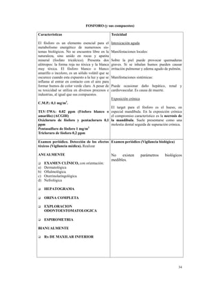 FOSFORO (y sus compuestos)

Características                                    Toxicidad

El fósforo es un elemento esencial para el         Intoxicación aguda
metabolismo energético de numerosos sis-
temas biológicos. No se encuentra libre en la      Manifestaciones locales:
naturaleza, sino unido en rocas y apatita
mineral (fosfato tricálcico). Presenta dos         Sobre la piel puede provocar quemaduras
alótropos: la forma roja no tóxica y la blanca     graves. Si se inhalan humos pueden causar
muy tóxica. El fósforo blanco o blanco             irritación pulmonar y edema agudo de pulmón.
amarillo o incoloro, es un sólido volátil que se
oscurece cuando esta expuesto a la luz y que se    Manifestaciones sistémicas:
inflama al entrar en contacto con el aire para
formar humos de color verde claro. A pesar de      Puede ocasionar daño hepático, renal y
su toxicidad se utiliza en diversos procesos e     cardiovascular. Es causa de muerte.
industrias, al igual que sus compuestos.
                                                   Exposición crónica
C.M.P.: 0,1 mg/m3.
                                                   El target para el fósforo es el hueso, en
TLV-TWA: 0.02 ppm (Fósforo blanco o                especial mandíbula. En la exposición crónica
amarillo) (ACGIH)                                  el compromiso característico es la necrosis de
Oxicloruro de fósforo y pentacloruro 0,1           la mandíbula. Suele presentarse como una
ppm                                                molestia dental seguida de supuración crónica.
Pentasulfuro de fósforo 1 mg/m3
Tricloruro de fósforo 0,2 ppm

Examen periódico. Detección de los efectos Examen periódico (Vigilancia biológica)
tóxicos (Vigilancia médica). Realizar

ANUALMENTE                                         No    existen        parámetros    biológicos
                                                   medibles.
     EXAMEN CLÍNICO, con orientación:
a)   Dermatológica
b)   Oftalmológica.
c)   Otorrinolaringológica.
d)   Nefrológica

     HEPATOGRAMA

     ORINA COMPLETA

     EXPLORACION
     ODONTOESTOMATOLOGICA

     ESPIROMETRIA

BIANUALMENTE

     Rx DE MAXILAR INFERIOR




                                                                                              34
 