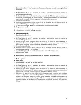 •   Dermatitis crónica irritativa o eczematiforme recidivante al contacto con sesquisulfuro
    de fósforo.

a) El Área Médica de la ART procederá de acuerdo a la normativa vigente en materia de
   enfermedades profesionales.
b) Evaluación del medio ambiente laboral y corrección de falencias que condicionan la
   exposición al contaminante. Se sugiere evaluar, y eventualmente replantear, el conocimiento
   y práctica de normas de higiene y seguridad en los trabajadores expuestos.
c) Tratamiento de la lesión.
d) Realizar controles clínicos hasta corrección de la alteración presente. Luego decidir la
   oportunidad del regreso a la exposición.
e) A partir del regreso a la exposición realizar control semestral durante un año.
f) Luego, control anual.

2. Alteraciones reversibles en las pruebas de:

•   Funcionalismo renal.
•   Funcionalismo hepático.

a) El Área Médica de la ART procederá de acuerdo a la normativa vigente en materia de
   enfermedades profesionales.
b) Evaluación del medio ambiente laboral y corrección de falencias que condicionan la
   exposición al contaminante. Se sugiere evaluar, y eventualmente replantear, el conocimiento
   y práctica de normas de higiene y seguridad en los trabajadores expuestos.
c) Tratamiento de la lesión.
d) Realizar controles clínicos hasta corrección de la alteración presente. Luego decidir la
   oportunidad del regreso a la exposición.
e) A partir del regreso a la exposición realizar control semestraldurante un año.
f) Luego, control anual.

3. Cuando están presente alguna o algunas de las siguientes manifestaciones:

•   Daño hepático.
•   Daño renal.
•   Osteomalacia o necrosis del maxilar inferior.

a) El Área Médica de la ART procederá de acuerdo a la normativa vigente en materia de
   enfermedades profesionales.
b) Evaluación del medio ambiente laboral y corrección de falencias que condicionan la
   exposición al contaminante. Se sugiere evaluar, y eventualmente replantear, el conocimiento
   y práctica de normas de higiene y seguridad en los trabajadores expuestos.
c) La reinserción laboral con RECALIFICACION dependerá de la evolución de la patología
   motivo del alejamiento, la necesidad o posibilidad de tratamiento y previa evaluación de la
   presencia de agentes de riesgos en el nuevo puesto de trabajo, que pudieran influir sobre las
   alteraciones que fueron ocasionadas por el fósforo y sus compuestos. Se sugiere control
   trimestral durante un año. Evaluar la posibilidad de alejamiento definitivo de la actividad
   laboral.




                                                                                             36
 