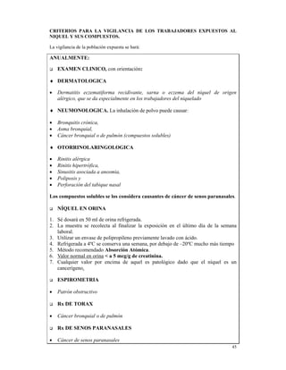 CRITERIOS PARA LA VIGILANCIA DE LOS TRABAJADORES EXPUESTOS AL
NIQUEL Y SUS COMPUESTOS.

La vigilancia de la población expuesta se hará:

ANUALMENTE:

    EXAMEN CLINICO, con orientación:

♦ DERMATOLOGICA

•   Dermatitis eczematiforma recidivante, sarna o eczema del níquel de origen
    alérgico, que se da especialmente en los trabajadores del niquelado

♦ NEUMONOLOGICA. La inhalación de polvo puede causar:

•   Bronquitis crónica,
•   Asma bronquial,
•   Cáncer bronquial o de pulmón (compuestos solubles)

♦ OTORRINOLARINGOLOGICA

•   Rinitis alérgica
•   Rinitis hipertrófica,
•   Sinusitis asociada a anosmia,
•   Poliposis y
•   Perforación del tabique nasal

Los compuestos solubles se los considera causantes de cáncer de senos paranasales.

    NÍQUEL EN ORINA

1. Sé dosará en 50 ml de orina refrigerada.
2. La muestra se recolecta al finalizar la exposición en el último día de la semana
   laboral.
3. Utilizar un envase de polipropileno previamente lavado con ácido.
4. Refrigerada a 4ºC se conserva una semana, por debajo de –20ºC mucho más tiempo
5. Método recomendado Absorción Atómica.
6. Valor normal en orina < a 5 mcg/g de creatinina.
7. Cualquier valor por encima de aquel es patológico dado que el níquel es un
   cancerígeno.

    ESPIROMETRIA

•   Patrón obstructivo

    Rx DE TORAX

•   Cáncer bronquial o de pulmón

    Rx DE SENOS PARANASALES

•   Cáncer de senos paranasales
                                                                                 45
 