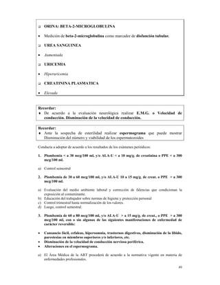 ORINA: BETA-2-MICROGLOBULINA

•   Medición de beta-2-microglobulina como marcador de disfunción tubular.

    UREA SANGUINEA

•   Aumentada

    URICEMIA

•   Hiperuricemia

    CREATININA PLASMATICA

•   Elevada


Recordar:
♦ De acuerdo a la evaluación neurológica realizar E.M.G. o Velocidad de
   conducción. Disminución de la velocidad de conducción.

Recordar:
♦ Ante la sospecha de esterilidad realizar espermograma que puede mostrar
   Disminución del número y viabilidad de los espermatozoides

Conducta a adoptar de acuerdo a los resultados de los exámenes periódicos:

1. Plombemia < a 30 mcg/100 ml, y/o ALA-U < a 10 mg/g. de creatinina o PPE < a 300
   mcg/100 ml.

a) Control semestral

2. Plombemia de 30 a 60 mcg/100 ml, y/o ALA-U 10 a 15 mg/g. de creat. o PPE > a 300
   mcg/100 ml.

a) Evaluación del medio ambiente laboral y corrección de falencias que condicionan la
   exposición al contaminante.
b) Educación del trabajador sobre normas de higiene y protección personal
c) Control trimestral hasta normalización de los valores.
d) Luego, control semestral.

3. Plombemia de 60 a 80 mcg/100 ml, y/o ALA-U > a 15 mg/g. de creat., o PPE > a 300
   mcg/100 ml, con o sin algunas de las siguientes manifestaciones de enfermedad de
   carácter reversible:

•   Cansancio fácil, cefaleas, hipersomnia, trastornos digestivos, disminución de la libido,
    parestesias en miembros superiores y/o inferiores, etc.
•   Disminución de la velocidad de conducción nerviosa periférica.
•   Alteraciones en el espermograma.

a) El Área Médica de la ART procederá de acuerdo a la normativa vigente en materia de
   enfermedades profesionales.

                                                                                         49
 