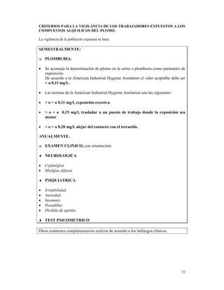 CRITERIOS PARA LA VIGILANCIA DE LOS TRABAJADORES EXPUESTOS A LOS
COMPUESTOS ALQUILICOS DEL PLOMO.

La vigilancia de la población expuesta se hará:

SEMESTRALMENTE:

    PLOMBURIA.

•   Se aconseja la determinación de plomo en la orina o plomburia como parámetro de
    exposición.
    De acuerdo a la American Industrial Hygiene Asotiation el valor aceptable debe ser
    < a 0,11 mg/L.

•   Las normas de la American Industrial Hygiene Asotiation son las siguientes:

•   > o = a 0,11 mg/l, exposición excesiva

•   > o = a 0,15 mg/l, trasladar a un puesto de trabajo donde la exposición sea
    menor

•   > o = a 0,20 mg/l, alejar del contacto con el tetraetilo.

ANUALMENTE.

    EXAMEN CLINICO, con orientación:

♦ NEUROLOGICA

•   Cefalalgias
•   Mialgias difusas

♦ PSIQUIATRICA

•   Irritabilidad,
•   Ansiedad,
•   Insomnio
•   Pesadillas
•   Pérdida de apetito

♦ TEST PSICOMETRICO

Otros exámenes complementarios realizar de acuerdo a los hallazgos clínicos.




                                                                                   52
 