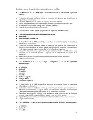 Conducta a adoptar de acuerdo a los resultados del examen periódico:

1. Con Plomburia = o > a 0,11 mg/L., sin manifestaciones de enfermedad, exposición
   excesiva.

a) Evaluación del medio ambiente laboral y corrección de falencias que condicionan la
   exposición al contaminante.
b) Educación del trabajador en normas de higiene y protección personal.
c) Repetir dosaje a los quince días; de mantener valor alto volver a medir en quince días.
d) De persistir la modificación evaluar nueva conducta a adoptar.
e) Luego de la normalización, control semestral.

2. En caso de intoxicación aguda, que presente las siguientes manifestaciones.

•   Encefalopatía con delirio, convulsiones y manía aguda
•   Hipotermia
•   Hipotensión con taquicardia

a) El Área Médica de la ART procederá de acuerdo a la normativa vigente en materia de
   enfermedades profesionales.
b) Evaluación del medio ambiente laboral y corrección de falencias que condicionan la
   exposición al contaminante. Se sugiere evaluar, y eventualmente replantear, el conocimiento
   y práctica de normas de higiene y seguridad en los trabajadores expuestos.
c) Internación, si fuere necesario, y tratamiento con controles clínicos y de laboratorio hasta
   corrección de la alteración presente. Luego decidir la oportunidad del regreso a la
   exposición.
d) A partir del regreso a la exposición realizar control trimestral durante seis meses.
e) Luego, control semestral.

3. Con Plomburia = o > a 0,15 mg//L., acompañada o no de las siguientes
   manifestaciones.

•   Irritabilidad
•   Ansiedad
•   Cefalalgias
•   Insomnio
•   Pesadillas
•   Pérdida de apetito
•   Mialgias difusas
•   Trastornos digestivos

a) El Área Médica de la ART procederá de acuerdo a la normativa vigente en materia de
   enfermedades profesionales.
b) Evaluación del medio ambiente laboral y corrección de falencias que condicionan la
   exposición al contaminante. Se sugiere evaluar, y eventualmente replantear, el conocimiento
   y práctica de normas de higiene y seguridad en los trabajadores expuestos.
c) Tratamiento con controles clínicos y de laboratorio hasta corrección de la alteración
   presente. Luego decidir la oportunidad del regreso a una exposición menor.
d) A partir del regreso a una exposición menor realizar control trimestral durante seis meses.
e) Luego, control semestral.

4. Con Plomburia = o > a 0,20 mg/L., acompañada o no de las siguientes manifestaciones.

•   Irritabilidad
•   Ansiedad
•   Cefalalgias
                                                                                            53
 
