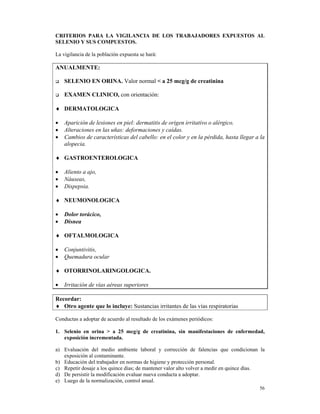 CRITERIOS PARA LA VIGILANCIA DE LOS TRABAJADORES EXPUESTOS AL
SELENIO Y SUS COMPUESTOS.

La vigilancia de la población expuesta se hará:

ANUALMENTE:

    SELENIO EN ORINA. Valor normal < a 25 mcg/g de creatinina

    EXAMEN CLINICO, con orientación:

♦ DERMATOLOGICA

•   Aparición de lesiones en piel: dermatitis de origen irritativo o alérgico.
•   Alteraciones en las uñas: deformaciones y caídas.
•   Cambios de características del cabello: en el color y en la pérdida, hasta llegar a la
    alopecia.

♦ GASTROENTEROLOGICA

•   Aliento a ajo,
•   Náuseas,
•   Dispepsia.

♦ NEUMONOLOGICA

•   Dolor torácico,
•   Disnea

♦ OFTALMOLOGICA

•   Conjuntivitis,
•   Quemadura ocular

♦ OTORRINOLARINGOLOGICA.

•   Irritación de vías aéreas superiores

Recordar:
♦ Otro agente que lo incluye: Sustancias irritantes de las vías respiratorias

Conductas a adoptar de acuerdo al resultado de los exámenes periódicos:

1. Selenio en orina > a 25 mcg/g de creatinina, sin manifestaciones de enfermedad,
   exposición incrementada.

a) Evaluación del medio ambiente laboral y corrección de falencias que condicionan la
   exposición al contaminante.
b) Educación del trabajador en normas de higiene y protección personal.
c) Repetir dosaje a los quince días; de mantener valor alto volver a medir en quince días.
d) De persistir la modificación evaluar nueva conducta a adoptar.
e) Luego de la normalización, control anual.
                                                                                       56
 