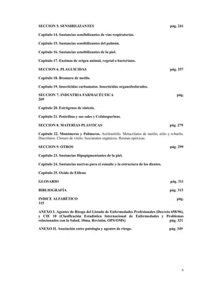 SECCION 5. SENSIBILIZANTES                                                         pág. 241

Capitulo 14. Sustancias sensibilizantes de vías respiratorias.

Capitulo 15. Sustancias sensibilizantes del pulmón.

Capitulo 16. Sustancias sensibilizantes de la piel.

Capitulo 17. Enzimas de origen animal, vegetal o bacteriano.

SECCION 6. PLAGUICIDAS                                                             pág. 257

Capitulo 18. Bromuro de metilo.

Capitulo 19. Insecticidas carbamatos. Insecticidas organofosforados.

SECCION 7. INDUSTRIA FARMACÉUTICA                                                      pág.
269

Capitulo 20. Estrógenos de síntesis.

Capitulo 21. Penicilina y sus sales y Cefalosporinas.

SECCION 8. MATERIAS PLASTICAS                                                      pág. 279

Capitulo 22. Monómeros y Polímeros. Acrilonitrilo. Metacrilatos de metilo, etilo y n-butilo.
Diacrilatos. Cloruro de vinilo. Isocianatos orgánicos. Resinas epóxicas.

SECCION 9. OTROS                                                                   pág. 299

Capitulo 23. Sustancias Hipopigmentantes de la piel.

Capitulo 24. Sustancias nocivas para el esmalte y la estructura de los dientes.

Capítulo 25. Oxido de Etileno

GLOSARIO                                                                           pág. 311

BIBLIOGRAFÍA                                                                       pág. 313

INDICE ALFABÉTICO                                                                      pág.
315

ANEXO I. Agentes de Riesgo del Listado de Enfermedades Profesionales (Decreto 658/96),
y CIE 10 (Clasificación Estadística Internacional de Enfermedades y Problemas
relacionados con la Salud, 10ma. Revisión, OPS/OMS)                          pág. 321

ANEXO II. Asociación entre patología y agentes de riesgo.                         pág. 349




                                                                                          6
 