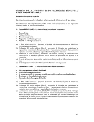 CRITERIOS PARA LA VIGILANCIA DE LOS TRABAJADORES EXPUESTOS A
HIDROCARBUROS EN GENERAL.

Estos son criterios de orientación.

La vigilancia periódica de los trabajadores se hará de acuerdo al hidrocarburo de que se trate.

Las alteraciones del comportamiento pueden ocurrir como consecuencia de una exposición
crónica a vapores de cualquier hidrocarburo.

1. En una PRIMERA ETAPA las manifestaciones clínicas pueden ser:

•   Astenia física.
•   Fatiga psíquica.
•   Tendencia depresiva.
•   Respuestas afectivas exageradas.
•   Retardo en el tiempo de reacción.

a) El Área Médica de la ART procederá de acuerdo a la normativa vigente en materia de
   enfermedades profesionales.
b) Evaluación del medio ambiente laboral y corrección de falencias que condicionan la
   exposición al contaminante. Se sugiere evaluar, y eventualmente replantear, el conocimiento
   y práctica de normas de higiene y seguridad en los trabajadores expuestos.
c) Internación, si fuere necesario, y tratamiento con controles clínicos y de laboratorio hasta
   corrección de la alteración presente. Luego decidir la oportunidad del regreso a la
   exposición.
d) A partir del regreso a la exposición realizar control de acuerdo al hidrocarburo de que se
   trate.
e) Se puede plantear la necesidad del alejamiento definitivo de la exposición.

2. En una SEGUNDA ETAPA las manifestaciones clínicas pueden ser:

•   Alternancia de depresión e irritabilidad.
•   Manifestaciones psicosomáticas.
•   Se ponen de manifiesto los rasgos neuróticos o psicóticos de la personalidad de base.
•   Trastornos en el rendimiento psicomotor.
•   Anomalías electrofisiológicas del S.N.C.

a) El Área Médica de la ART procederá de acuerdo a la normativa vigente en materia de
   enfermedades profesionales.
b) Evaluación del medio ambiente laboral y corrección de falencias que condicionan la
   exposición al contaminante. Se sugiere evaluar, y eventualmente replantear, el conocimiento
   y práctica de normas de higiene y seguridad en los trabajadores expuestos.
c) La reinserción laboral con RECALIFICACION dependerá de la evolución de la patología
   motivo del alejamiento, previa evaluación de la presencia de agentes de riesgos en el nuevo
   puesto de trabajo, que pudieran influir sobre las alteraciones que fueron ocasionadas por los
   hidrocarburos. Se sugiere control trimestral durante un año. Eventualmente se puede decidir
   alejamiento definitivo de la actividad laboral.




                                                                                                  62
 