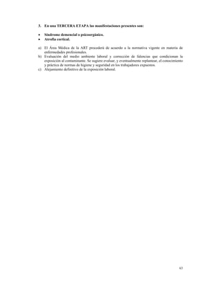 3. En una TERCERA ETAPA las manifestaciones presentes son:

•   Síndrome demencial o psicoorgánico.
•   Atrofia cortical.

a) El Área Médica de la ART procederá de acuerdo a la normativa vigente en materia de
   enfermedades profesionales.
b) Evaluación del medio ambiente laboral y corrección de falencias que condicionan la
   exposición al contaminante. Se sugiere evaluar, y eventualmente replantear, el conocimiento
   y práctica de normas de higiene y seguridad en los trabajadores expuestos.
c) Alejamiento definitivo de la exposición laboral.




                                                                                           63
 