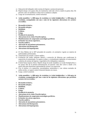 c) Educación del trabajador sobre normas de higiene y protección personal.
d) Repetir dosaje a los quince días; de mantenerse valor alto volver a medir en quince días. De
   persistir valor sin modificar evaluar nueva conducta a adoptar.
e) Luego de la normalización, control semestral.

2. Acido mandélico > a 800 mg/g. de creatinina y/o Acido fenilglioxílico > a 200 mg/g. de
   creatinina, acompañados con una o más de las siguientes alteraciones de carácter
   reversibles:

•   Dermatitis irritativa.
•   Dermatitis alérgica.
•   Debilidad.
•   Cefaleas.
•   Fatiga.
•   Pérdida de la memoria.
•   Alteraciones de la visión (Neuritis óptica).
•   Manifestaciones de compromiso neurológico periférico
•   Irritación vías aéreas superiores.
•   Neuritis auditiva.
•   Alteración de mecanismos psicomotores.
•   Alteraciones del Hemograma.
•   Alteraciones del hepatograma.

a) El Área Médica de la ART procederá de acuerdo a la normativa vigente en materia de
   enfermedades profesionales.
b) Tratamiento de acuerdo a criterio médico.
c) Evaluación del medio ambiente laboral y corrección de falencias que condicionan la
   exposición al contaminante. Se sugiere evaluar, y eventualmente replantear, el conocimiento
   y práctica de normas de higiene y seguridad en los trabajadores expuestos.
d) Control hasta mejoría clínica. Repetir dosaje de ácido mandélico y/o ácido fenilglioxílico a
   los quince días de la primera determinación; de persistir valor alto volver a medir a los
   quince días para determinar oportunidad de retorno a la exposición.
e) Con el retorno a la exposición, encontrándose asintomático y con valores normales de
   ambos ácidos, se sugiere control trimestral durante seis meses.
f) Luego, control semestral.

3. Acido mandélico > a 800 mg/g. de creatinina y/o Acido fenilglioxílico > a 240 mg/g. de
   creatinina, acompañados por una o más de las siguientes alteraciones que presenten
   carácter de irreversibles:

•   Dermatitis irritativa.
•   Dermatitis alérgica.
•   Debilidad.
•   Cefaleas.
•   Fatiga.
•   Pérdida de la memoria.
•   Alteraciones de la visión (Neuritis óptica).
•   Manifestaciones de compromiso neurológico periférico.
•   Irritación vías aéreas superiores.
•   Neuritis auditiva.
•   Alteración de mecanismos psicomotores.
•   Alteraciones del Hemograma.
•   Alteraciones del hepatograma.



                                                                                            78
 
