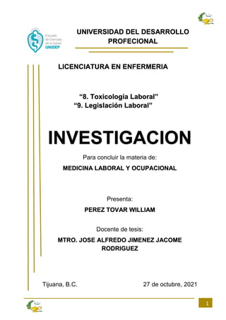 1
UNIVERSIDAD DEL DESARROLLO
PROFECIONAL
LICENCIATURA EN ENFERMERIA
“8. Toxicología Laboral”
“9. Legislación Laboral”
INVESTIGACION
Para concluir la materia de:
MEDICINA LABORAL Y OCUPACIONAL
Presenta:
PEREZ TOVAR WILLIAM
Docente de tesis:
MTRO. JOSE ALFREDO JIMENEZ JACOME
RODRIGUEZ
Tijuana, B.C. 27 de octubre, 2021
 