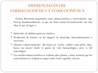 DIFERENCIAS ENTRE
FARMACOCINÉTICA Y TOXICOCINÉTICA
    Existen diferencias importantes entre farmacocinética y toxicocinética que
  derivan fundamentalmente en que las dosis toxicas frecuentemente son más
  altas, lo que da lugar a:

 Saturación de distintos procesos cinéticos
 Producción de lesiones en los órganos de absorción, biotransformación o
  excreción.
 Fijación o almacenamiento del toxico en ciertos tejidos como pelos, uñas,
  hueso sin interés desde el punto de vista farmacológico, pero si del
  toxicológico.
 Los estudios farmacocinéticos se realizan sobre plasma y orina, mientras que los
  toxicocinéticos se realizan en sangre total, el aire espirado, vísceras
 
