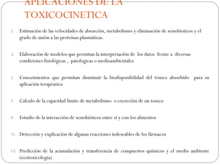 APLICACIONES DE LA
       TOXICOCINETICA
1.   Estimación de las velocidades de absorción, metabolismo y eliminación de xenobioticos y el
     grado de unión a las proteínas plasmáticas.


3.   Elaboración de modelos que permitan la interpretación de los datos frente a diversas
     condiciones fisiológicas , patológicas o medioambientales


5.   Conocimientos que permitan disminuir la biodisponibilidad del tóxico absorbido para su
     aplicación terapéutica


7.   Calculo de la capacidad límite de metabolismo o excreción de un toxico


9.   Estudio de la interacción de xenobióticos entre si y con los alimentos


11. Detección y explicación de algunas reacciones indeseables de los fármacos


13. Predicción de la acumulación y transferencia de compuestos químicos y el medio ambiente
     (ecotoxicologia)
 