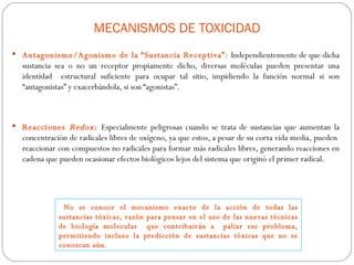 MECANISMOS DE TOXICIDAD
 Antagonismo/Agonismo de la “Sustancia Receptiva”: Independientemente de que dicha
  sustancia sea o no un receptor propiamente dicho, diversas moléculas pueden presentar una
  identidad estructural suficiente para ocupar tal sitio, impidiendo la función normal si son
  “antagonistas” y exacerbándola, si son “agonistas”.



 Reacciones    Redox : Especialmente peligrosas cuando se trata de sustancias que aumentan la
  concentración de radicales libres de oxígeno, ya que estos, a pesar de su corta vida media, pueden
  reaccionar con compuestos no radicales para formar más radicales libres, generando reacciones en
  cadena que pueden ocasionar efectos biológicos lejos del sistema que originó el primer radical.




              No se conoce el mecanismo exacto de la acción de todas las
             sustancias tóxicas, razón para pensar en el uso de las nuevas técnicas
             de biología molecular que contribuirán a paliar ese problema,
             permitiendo incluso la predicción de sustancias tóxicas que no se
             conozcan aún.
 