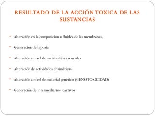 RESULTADO DE LA ACCIÓN TOXICA DE LAS
               SUSTANCIAS

• Alteración en la composición o fluidez de las membranas.

• Generación de hipoxia

• Alteración a nivel de metabolitos esenciales

• Alteración de actividades enzimáticas

• Alteración a nivel de material genético (GENOTOXICIDAD)

• Generación de intermediarios reactivos
 