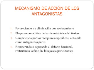 MECANISMO DE ACCIÓN DE LOS
           ANTAGONISTAS

1. Favoreciendo su eliminación por aceleramiento
2. Bloqueo competitivo de la vía metabólica del tóxico
3. Competencia por los receptores específicos, actuando
   como antagonistas puros
4. Recuperando o superando el defecto funcional,
   restaurando la función bloqueada por el toxico
 