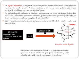  Un agente quelante, o antagonista de metales pesados, es una sustancia que forma complejos
   con iones de metales pesados. A estos complejos se les conoce como quelatos, palabra que
   proviene de la palabra griega chele que significa "garra“.
 Es un ligando polidentado que se coordina a un ion central por dos o más átomos dativos. Los
   anillos de 5 a 6 miembros poseen más estabilidad, por lo que se diseñan quelantes polidentados, es
   decir, multiligantes, para lograr complejos de alta estabilidad
 Una de las aplicaciones de los agentes quelantes es evitar la toxicidad de los metales pesados para
   los seres vivos.
                                                                                           Quelato


                                                 QUELACIÓN
      QUELANTE
compuesto que
    contiene dos o más            Metal
ligandos


                                                                        Complejo metal -ligando


                        Los quelatos resultantes que se forman en el cuerpo son solubles en
                        agua y se excretan intactos en gran parte por la orina, a una
                        velocidad más rápida y que la esperada para el metal en sí.
 