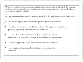 Algunos de los alimentos que se encuentran habitualmente en la dieta, además de los nutrientes
contienen cantidades de diversas sustancias que no tienen valor nutritivo y que pueden llegar a
ser peligrosas para el organismo.

Para que una sustancia se considere un tóxico natural ha de cumplir una serie de condiciones:

    Ser sustancias propias de los alimentos que no hayan sido incorporadas.

    No deben intervenir en el metabolismo primario del organismo (energético,
    plástico y regulador), no han de tener valor nutritivo.

    El efecto debe poder manifestarse en dietas equilibradas, aunque
    normalmente se manifiestan en dietas desequilibradas o "monoalimento".

    Deben estar presentes en los alimentos normalmente consumidos.

    Los compuestos tóxicos pueden sintetizarse por medio de vías
    anabólicas.
 
