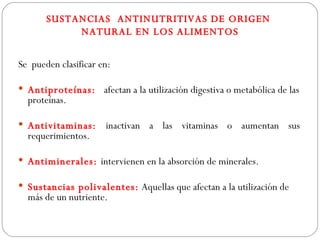 SUSTANCIAS ANTINUTRITIVAS DE ORIGEN
            NATURAL EN LOS ALIMENTOS


Se pueden clasificar en:

 Antiproteínas: afectan a la utilización digestiva o metabólica de las
  proteínas.

 Antivitaminas:      inactivan a las vitaminas o aumentan sus
  requerimientos.

 Antiminerales: intervienen en la absorción de minerales.

 Sustancias polivalentes: Aquellas que afectan a la utilización de
  más de un nutriente.
 