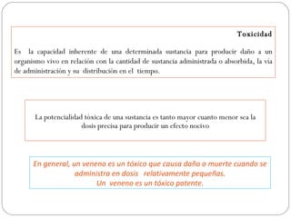 Toxicidad

Es la capacidad inherente de una determinada sustancia para producir daño a un
organismo vivo en relación con la cantidad de sustancia administrada o absorbida, la vía
de administración y su distribución en el tiempo.




       La potencialidad tóxica de una sustancia es tanto mayor cuanto menor sea la
                       dosis precisa para producir un efecto nocivo



      En general, un veneno es un tóxico que causa daño o muerte cuando se
                   administra en dosis relativamente pequeñas.
                         Un veneno es un tóxico potente.
 
