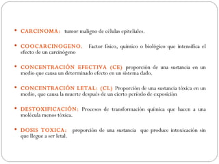  CARCINOMA: tumor maligno de células epiteliales.

 COOCARCINOGENO.                 Factor físico, químico o biológico que intensifica el
  efecto de un carcinógeno

 CONCENTRACIÓN EFECTIVA (CE) proporción de una sustancia en un
  medio que causa un determinado efecto en un sistema dado.

 CONCENTRACIÓN LETAL: (CL) Proporción de una sustancia tóxica en un
  medio, que causa la muerte después de un cierto período de exposición

 DESTOXIFICACIÓN: Procesos de transformación química que hacen a una
  molécula menos tóxica.

 DOSIS TOXICA:             proporción de una sustancia que produce intoxicación sin
  que llegue a ser letal.
 