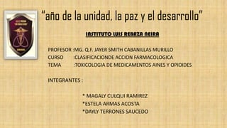 “año de la unidad, la paz y el desarrollo”
INSTITUTO LUIS REBAZA NEIRA
PROFESOR :MG. Q.F. JAYER SMITH CABANILLAS MURILLO
CURSO :CLASIFICACIONDE ACCION FARMACOLOGICA
TEMA :TOXICOLOGIA DE MEDICAMENTOS AINES Y OPIOIDES
INTEGRANTES :
* MAGALY CULQUI RAMIREZ
*ESTELA ARMAS ACOSTA
*DAYLY TERRONES SAUCEDO
 