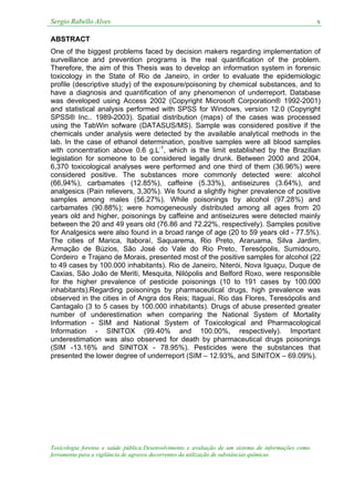 Sergio Rabello Alves x
Toxicologia forense e saúde pública:Desenvolvimento e avaliação de um sistema de informações como
ferramenta para a vigilância de agravos decorrentes da utilização de substâncias químicas
ABSTRACT
One of the biggest problems faced by decision makers regarding implementation of
surveillance and prevention programs is the real quantification of the problem.
Therefore, the aim of this Thesis was to develop an information system in forensic
toxicology in the State of Rio de Janeiro, in order to evaluate the epidemiologic
profile (descriptive study) of the exposure/poisoning by chemical substances, and to
have a diagnosis and quantification of any phenomenon of underreport. Database
was developed using Access 2002 (Copyright Microsoft Corporation® 1992-2001)
and statistical analysis performed with SPSS for Windows, version 12.0 (Copyright
SPSS® Inc.. 1989-2003). Spatial distribution (maps) of the cases was processed
using the TabWin sofware (DATASUS/MS). Sample was considered positive if the
chemicals under analysis were detected by the available analytical methods in the
lab. In the case of ethanol determination, positive samples were all blood samples
with concentration above 0.6 g.L-1
, which is the limit established by the Brazilian
legislation for someone to be considered legally drunk. Between 2000 and 2004,
6,370 toxicological analyses were performed and one third of them (36.96%) were
considered positive. The substances more commonly detected were: alcohol
(66,94%), carbamates (12.85%), caffeine (5.33%), antiseizures (3.64%), and
analgesics (Pain relievers, 3,30%). We found a slightly higher prevalence of positive
samples among males (56.27%). While poisonings by alcohol (97.28%) and
carbamates (90.88%); were homogeneously distributed among all ages from 20
years old and higher, poisonings by caffeine and antiseizures were detected mainly
between the 20 and 49 years old (76.86 and 72.22%, respectively). Samples positive
for Analgesics were also found in a broad range of age (20 to 59 years old - 77.5%).
The cities of Marica, Itaboraí, Saquarema, Rio Preto, Araruama, Silva Jardim,
Armação de Búzios, São José do Vale do Rio Preto, Teresópolis, Sumidouro,
Cordeiro e Trajano de Morais, presented most of the positive samples for alcohol (22
to 49 cases by 100.000 inhabitants). Rio de Janeiro, Niterói, Nova Iguaçu, Duque de
Caxias, São João de Meriti, Mesquita, Nilópolis and Belford Roxo, were responsible
for the higher prevalence of pesticide poisonings (10 to 191 cases by 100.000
inhabitants).Regarding poisonings by pharmaceutical drugs, high prevalence was
observed in the cities in of Angra dos Reis; Itaguaí, Rio das Flores, Teresópolis and
Cantagalo (3 to 5 cases by 100.000 inhabitants). Drugs of abuse presented greater
number of underestimation when comparing the National System of Mortality
Information - SIM and National System of Toxicological and Pharmacological
Information - SINITOX (99.40% and 100.00%, respectively). Important
underestimation was also observed for death by pharmaceutical drugs poisonings
(SIM -13.16% and SINITOX - 78.95%). Pesticides were the substances that
presented the lower degree of underreport (SIM – 12.93%, and SINITOX – 69.09%).
 