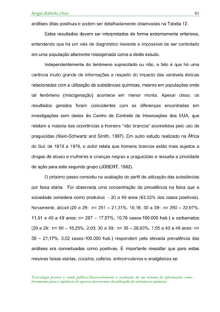 Sergio Rabello Alves 81
Toxicologia forense e saúde pública:Desenvolvimento e avaliação de um sistema de informações como
ferramenta para a vigilância de agravos decorrentes da utilização de substâncias químicas
análises ditas positivas e podem ser detalhadamente observadas na Tabela 12.
Estes resultados devem ser interpretados de forma extremamente criteriosa,
entendendo que há um viés de diagnóstico inerente e impossível de ser controlado
em uma população altamente miscigenada como a deste estudo.
Independentemente do fenômeno supracitado ou não, o fato é que há uma
carência muito grande de informações a respeito do impacto das variáveis étnicas
relacionadas com a utilização de substâncias químicas, mesmo em populações onde
tal fenômeno (miscigenação) acontece em menor monta. Apesar disso, os
resultados gerados foram coincidentes com as diferenças encontradas em
investigações com dados do Centro de Controle de Intoxicações dos EUA, que
relatam a maioria das ocorrências a homens “não brancos” acometidos pelo uso de
praguicidas (Klein-Schwartz and Smith, 1997). Em outro estudo realizado na África
do Sul, de 1970 a 1976, o autor relata que homens brancos estão mais sujeitos a
drogas de abuso e mulheres e crianças negras a praguicidas e ressalta a prioridade
de ação para este segundo grupo (JOBERT, 1982).
O próximo passo consistiu na avaliação do perfil de utilização das substâncias
por faixa etária. Foi observada uma concentração da prevalência na faixa que a
sociedade considera como produtiva - 20 a 49 anos (63,32% dos casos positivos).
Novamente, álcool (20 a 29: n= 251 – 21,31%, 10,18; 30 a 39:: n= 260 – 22,07%,
11,51 e 40 a 49 anos: n= 207 – 17,57%, 10,76 casos:100.000 hab.) e carbamatos
(20 a 29: n= 50 – 18,25%, 2,03; 30 a 39:: n= 35 – 28,93%, 1,55 e 40 a 49 anos: n=
58 – 21,17%, 3,02 casos:100.000 hab.) respondem pela elevada prevalência das
análises ora conceituadas como positivas. É importante ressaltar que para estas
mesmas faixas etárias, cocaína, cafeína, anticonvulsivos e analgésicos se
 