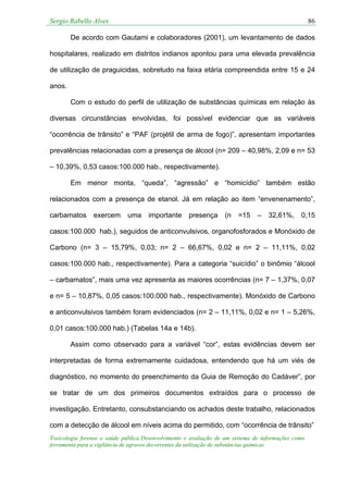 Sergio Rabello Alves 86
Toxicologia forense e saúde pública:Desenvolvimento e avaliação de um sistema de informações como
ferramenta para a vigilância de agravos decorrentes da utilização de substâncias químicas
De acordo com Gautami e colaboradores (2001), um levantamento de dados
hospitalares, realizado em distritos indianos apontou para uma elevada prevalência
de utilização de praguicidas, sobretudo na faixa etária compreendida entre 15 e 24
anos.
Com o estudo do perfil de utilização de substâncias químicas em relação às
diversas circunstâncias envolvidas, foi possível evidenciar que as variáveis
“ocorrência de trânsito” e “PAF (projétil de arma de fogo)”, apresentam importantes
prevalências relacionadas com a presença de álcool (n= 209 – 40,98%, 2,09 e n= 53
– 10,39%, 0,53 casos:100.000 hab., respectivamente).
Em menor monta, “queda”, “agressão” e “homicídio” também estão
relacionados com a presença de etanol. Já em relação ao item “envenenamento”,
carbamatos exercem uma importante presença (n =15 – 32,61%, 0,15
casos:100.000 hab.), seguidos de anticonvulsivos, organofosforados e Monóxido de
Carbono (n= 3 – 15,79%, 0,03; n= 2 – 66,67%, 0,02 e n= 2 – 11,11%, 0,02
casos:100.000 hab., respectivamente). Para a categoria “suicídio” o binômio “álcool
– carbamatos”, mais uma vez apresenta as maiores ocorrências (n= 7 – 1,37%, 0,07
e n= 5 – 10,87%, 0,05 casos:100.000 hab., respectivamente). Monóxido de Carbono
e anticonvulsivos também foram evidenciados (n= 2 – 11,11%, 0,02 e n= 1 – 5,26%,
0,01 casos:100.000 hab.) (Tabelas 14a e 14b).
Assim como observado para a variável “cor”, estas evidências devem ser
interpretadas de forma extremamente cuidadosa, entendendo que há um viés de
diagnóstico, no momento do preenchimento da Guia de Remoção do Cadáver”, por
se tratar de um dos primeiros documentos extraídos para o processo de
investigação. Entretanto, consubstanciando os achados deste trabalho, relacionados
com a detecção de álcool em níveis acima do permitido, com “ocorrência de trânsito”
 