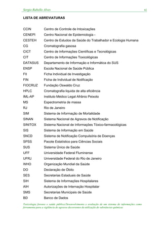 Sergio Rabello Alves xi
Toxicologia forense e saúde pública:Desenvolvimento e avaliação de um sistema de informações como
ferramenta para a vigilância de agravos decorrentes da utilização de substâncias químicas
LISTA DE ABREVIATURAS
CCIN Centro de Controle de Intoxicações
CENEPI Centro Nacional de Epidemiologia -
CESTEH Centro de Estudos da Saúde do Trabalhador e Ecologia Humana
CG Cromatografia gasosa
CICT Centro de Informações Científicas e Tecnológicas
CIT Centro de Informações Toxicológicas
DATASUS Departamento de Informação e Informática do SUS
ENSP Escola Nacional de Saúde Pública
FII Ficha Individual de Investigação
FIN Ficha de Individual de Notificação
FIOCRUZ Fundação Oswaldo Cruz
HPLC Cromatografia liquida de alta eficiência
IML-AP Instituto Médico Legal Afrânio Peixoto
MS Espectrometria de massa
RJ Rio de Janeiro
SIM Sistema de Informação de Mortalidade
SINAN Sistema Nacional de Agravos de Notificação
SINITOX Sistema Nacional de Informações Tóxico-farmacológicas
SIS Sistema de Informação em Saúde
SNCD Sistema de Notificação Compulsória de Doenças
SPSS Pacote Estatístico para Ciências Sociais
SUS Sistema Único de Saúde
UFF Universidade Federal Fluminense
UFRJ Universidade Federal do Rio de Janeiro
WHO Organização Mundial da Saúde
DO Declaração de Óbito
SES Secretarias Estaduais de Saúde
SIH Sistema de Informações Hospitalares
AIH Autorizações de Internação Hospitalar
SMS Secretarias Municipais de Saúde
BD Banco de Dados
 