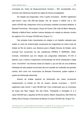 Sergio Rabello Alves 91
Toxicologia forense e saúde pública:Desenvolvimento e avaliação de um sistema de informações como
ferramenta para a vigilância de agravos decorrentes da utilização de substâncias químicas
municipais (ex: Índice de Desenvolvimento Humano – IDH, escolaridade, etc.).
Contudo, tais inferências deverão ser objeto de futuras investigações.
Em relação aos praguicidas, vinte e quatro municípios – 26,09% registraram
pelo menos 1 caso :100. 000 hab. Destes, Rio de Janeiro e Niterói (19 a 191
casos:100.000 hab.) despontam como as principais unidades municipais afetadas. A
Baixada Fluminense - Nova Iguaçu, Duque de Caxias, São João de Meriti, Mesquita,
Nilópolis e Belford Roxo, também merece destaque em relação ao elevado número
de registros (10 a 18 casos:100.000 hab.) (Figura 11).
Tais achados foram discordantes em relação a um trabalho realizado para
avaliar os níveis de contaminação ocupacional por praguicidas em áreas rurais do
Estado do Rio de Janeiro, que direciona para a Região Serrana do Estado, como
principal foco consumidor de tais substâncias (PERES E MOREIRA, 2003).
Contudo, entendendo que em relação aos praguicidas detectados, 97,13% é
aldicarb, que o mesmo é largamente comercializado de forma inadequada e ilegal
como “chumbinho” nas diversas áreas do Estado e, que de fato há uma endêmica
infestação de ratos (apesar do princípio ativo em questão ser inseticida) nos grandes
centros, bem como nos municícipios da Baixada Fluminense, podem explicar o
quadro de distribuição observada.
Através da análise espacial da distribuição dos casos envolvendo
medicamentos no Estado do Rio de Janeiro, dezoito municípios – 19,57%
registraram pelo menos 1 caso:100.000 hab. Ficou evidenciado que os municípios
de Angra dos Reis, Itaguaí, Rio das Flores, Teresópolis e Cantagalo (3 a 5
casos:100.000 hab.), seguidos de Rio de Janeiro, Niterói, Saquarema, São Pedro da
Aldeia, Nova Friburgo e Cachoeiras de Macacu (2 casos:100.000 hab.) (Figura 12).
 