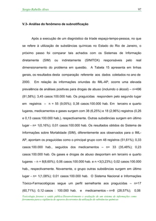 Sergio Rabello Alves 97
Toxicologia forense e saúde pública:Desenvolvimento e avaliação de um sistema de informações como
ferramenta para a vigilância de agravos decorrentes da utilização de substâncias químicas
V.3- Análise do fenômeno de subnotificação
Após a execução de um diagnóstico da tríade espaço-tempo-pessoa, no que
se refere à utilização de substâncias químicas no Estado do Rio de Janeiro, o
próximo passo foi comparar tais achados com os Sistemas de Informação
diretamente (SIM) ou indiretamente (SINITOX) responsáveis pelo real
dimensionamento do problema em questão. A Tabela 15 apresenta em linhas
gerais, os resultados desta comparação referente aos dados coletados no ano de
2000. Em relação às informações oriundas do IML-AP, ocorre uma elevada
prevalência de análises positivas para drogas de abuso (incluindo o álcool) – n=496
(81,58%); 3,45 casos:100.000 hab. Os praguicidas respondem pelo segundo lugar
em registros – n = 55 (9,05%); 0,38 casos:100.000 hab. Em terceiro e quarto
lugares, medicamentos e gases surgem com 38 (6,25%) e 18 (2,96%) registros (0,26
e 0,13 casos:100.000 hab.), respectivamente. Outras substâncias surgem em último
lugar - n= 1(0,16%); 0,01 casos:100.000 hab. Os resultados obtidos do Sistema de
Informações sobre Mortalidade (SIM), diferentemente aos observados para o IML-
AP, apontam os praguicidas como o principal grupo com 48 registros (51,61%); 0,33
casos:100.000 hab., seguidos dos medicamentos – n= 33 (35,48%); 0,23
casos:100.000 hab. Os gases e drogas de abuso despontam em terceiro e quarto
lugares - n = 8(8,60%); 0,06 casos:100.000 hab. e n =3(3,23%); 0,02 casos:100.000
hab., respectivamente. Novamente, o grupo outras substâncias surgem em último
lugar - n= 1(1,08%); 0,01 casos:100.000 hab. O Sistema Nacional e Informações
Tóxico-Farmacológicas segue um perfil semelhante aos praguicidas – n=17
(60,71%); 0,12 casos : 100.000 hab. e medicamentos – n=8 (28,57%); 0,06
 