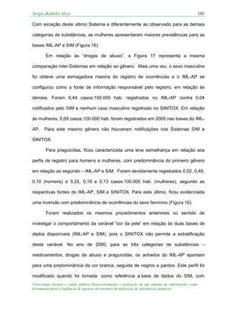 Sergio Rabello Alves 101
Toxicologia forense e saúde pública:Desenvolvimento e avaliação de um sistema de informações como
ferramenta para a vigilância de agravos decorrentes da utilização de substâncias químicas
Com exceção deste último Sistema e diferentemente ao observado para as demais
categorias de substâncias, as mulheres apresentaram maiores prevalências para as
bases IML-AP e SIM (Figura 16).
Em relação às “drogas de abuso”, a Figura 17 representa a mesma
comparação inter-Sistemas em relação ao gênero. Mais uma vez, o sexo masculino
foi obteve uma esmagadora maioria do registro de ocorrências e o IML-AP se
configurou como a fonte de informação responsável pelo registro, em relação às
demais. Foram 6,44 casos:100.000 hab. registrados no IML-AP contra 0,04
notificados pelo SIM e nenhum caso masculino registrado no SINITOX. Em relação
às mulheres, 0,69 casos:100.000 hab. foram registrados em 2000 nas bases do IML-
AP. Para este mesmo gênero não houveram notificações nos Sistemas SIM e
SINITOX.
Para praguicidas, ficou caracterizada uma leve semelhança em relação aos
perfis de registro para homens e mulheres, com predominância do primeiro gênero
em relação ao segundo – IML-AP e SIM. Foram devidamente registrados 0,52, 0,49,
0,10 (homens) e 0,25, 0,19 e 0,13 casos:100.000 hab. (mulheres), segundo as
respectivas fontes do IML-AP, SIM e SINITOX. Para este último, ficou evidenciada
uma inversão com predominância de ocorrências do sexo feminino (Figura 18).
Foram realizados os mesmos procedimentos anteriores no sentido de
investigar o comportamento da variável “cor da pele” em relação às duas bases de
dados disponíveis (IML-AP e SIM), pois o SINITOX não permite a estratificação
desta variável. No ano de 2000, para as três categorias de substâncias –
medicamentos, drogas de abuso e praguicidas, os achados do IML-AP apontam
para uma predominância da cor branca, seguida de negros e pardos. Este perfil foi
modificado quando foi tomada como referência a base de dados do SIM, com
 