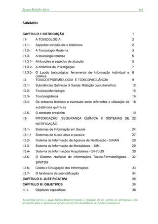 Sergio Rabello Alves xiii
Toxicologia forense e saúde pública:Desenvolvimento e avaliação de um sistema de informações como
ferramenta para a vigilância de agravos decorrentes da utilização de substâncias químicas
SUMÁRIO
CAPÍTULO I: INTRODUÇÃO 1
I.1- A TOXICOLOGIA 2
I.1.1- Aspectos conceituais e históricos 2
I.1.2- A Toxicologia Moderna 3
I.1.3- A toxicologia forense 5
I.1.3.1- Atribuições e espectro de atuação 5
I.1.3.2- A dinâmica da Investigação 7
I.1.3.3- O Laudo toxicológico: ferramenta de informação individual e
coletiva.
8
I.2- TOXICOEPIDEMIOLOGIA E TOXICOVIGILÂNCIA 9
I.2.1- Substâncias Químicas X Saúde: Relação custo/benefício 12
I.2.2- Toxicoepidemiologia 15
I.2.3- Toxicovigilância 16
I.2.4- Os entraves técnicos e eventuais erros referentes a utilização de
substâncias químicas
18
I.2.5- O contexto brasileiro 19
I.3- INTOXICAÇÃO, SEGURANÇA QUÍMICA X SISTEMAS DE
NOTIFICAÇÃO
22
I.3.1- Sistemas de Informação em Saúde 24
I.3.1.1 Sistemas de busca ativa e passiva 27
I.3.2- Sistema de Informação de Agravos de Notificação - SINAN 28
I.3.3- Sistema de Informação de Mortalidade – SIM 29
I.3.4- Sistema de Informações Hospitalares - SIH/SUS 30
I.3.5- O Sistema Nacional de Informações Tóxico-Farmacológicas -
SINITOX
32
I.3.6- Coleta e Divulgação das Informações 33
I.3.7- O fenômeno da subnotificação 34
CAPÍTULO II: JUSTIFICATIVA 36
CAPÍTULO III: OBJETIVOS 38
III.1- Objetivos específicos 38
 