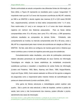 Sergio Rabello Alves 111
Toxicologia forense e saúde pública:Desenvolvimento e avaliação de um sistema de informações como
ferramenta para a vigilância de agravos decorrentes da utilização de substâncias químicas
Dando continuidade ao estudo comparativo das diferentes fontes de informação, por
faixa etária, a Figura 24 representa os resultados para o grupo “praguicidas”. É
importante notar que de 0 a 9 anos não houveram ocorrências do IML-AP, restando
ao SIM e ao SINITOX o devido registro das mesmas (0,10 e 0,20 casos:100.000
hab., respectivamente), somente na faixa etária compreendida entre 1 e 4 anos.
Para recém-natos (<1 ano) e em crianças de 5 a 9 anos não foram efetuados
registros em nenhum dos Sistemas pesquisados. Para as faixas etárias
compreendidas entre 10 e 49 anos, bem como 70 a >80 anos, o SIM apresentou
melhores resultados se comparados às demais fontes. Entretanto, este
comportamento se inverteu no intervalo compreendido ente 50 e 69 anos, onde o
IML-AP foi o responsável pelo maior número de ocorrências em relação ao SIM e ao
SINITOX. De fato, este último se configurou de maneira geral como o Sistema que
menor contribuiu para o número de registros para este grupo de substâncias.
Consubstanciando estes resultados, uma série de publicações americanas
relatam elevados percentuais de subnotificação de seus Centros de Informação
Toxicológica em relação às bases estatísticas de mortalidade envolvendo
substâncias químicas e ressaltam a importância de outras fontes de informação
(Linakis and Frederick, 1993; Blanc, Kearney and Olson, 1995; Hoppe-Roberts,
Lloyd and Chyka, 2000). Outro estudo realizado na África do Sul aponta a categoria
de praguicidas como a responsável pelos maiores índices de subnotificação nos
países em desenvolvimento (London and Bailie, 2001).
Uma gama de fatores estruturais e metodológicos podem explicar este
quadro. Sob o ponto de vista estrutural, a falta de hospitais, centros e postos de
saúde, bem como o não funcionamento dos mesmos, podem dificultar o pronto-
atendimento dos casos de intoxicação.
 