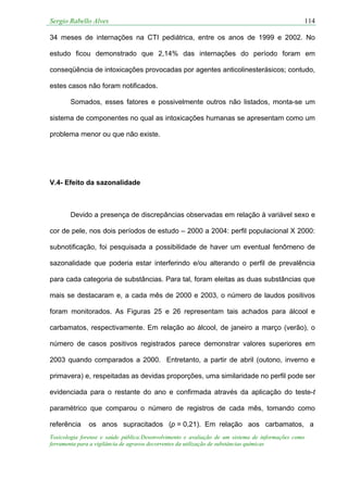 Sergio Rabello Alves 114
Toxicologia forense e saúde pública:Desenvolvimento e avaliação de um sistema de informações como
ferramenta para a vigilância de agravos decorrentes da utilização de substâncias químicas
34 meses de internações na CTI pediátrica, entre os anos de 1999 e 2002. No
estudo ficou demonstrado que 2,14% das internações do período foram em
conseqüência de intoxicações provocadas por agentes anticolinesterásicos; contudo,
estes casos não foram notificados.
Somados, esses fatores e possivelmente outros não listados, monta-se um
sistema de componentes no qual as intoxicações humanas se apresentam como um
problema menor ou que não existe.
V.4- Efeito da sazonalidade
Devido a presença de discrepâncias observadas em relação à variável sexo e
cor de pele, nos dois períodos de estudo – 2000 a 2004: perfil populacional X 2000:
subnotificação, foi pesquisada a possibilidade de haver um eventual fenômeno de
sazonalidade que poderia estar interferindo e/ou alterando o perfil de prevalência
para cada categoria de substâncias. Para tal, foram eleitas as duas substâncias que
mais se destacaram e, a cada mês de 2000 e 2003, o número de laudos positivos
foram monitorados. As Figuras 25 e 26 representam tais achados para álcool e
carbamatos, respectivamente. Em relação ao álcool, de janeiro a março (verão), o
número de casos positivos registrados parece demonstrar valores superiores em
2003 quando comparados a 2000. Entretanto, a partir de abril (outono, inverno e
primavera) e, respeitadas as devidas proporções, uma similaridade no perfil pode ser
evidenciada para o restante do ano e confirmada através da aplicação do teste-t
paramétrico que comparou o número de registros de cada mês, tomando como
referência os anos supracitados (p = 0,21). Em relação aos carbamatos, a
 