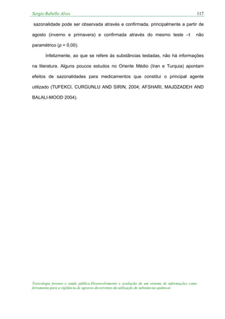 Sergio Rabello Alves 117
Toxicologia forense e saúde pública:Desenvolvimento e avaliação de um sistema de informações como
ferramenta para a vigilância de agravos decorrentes da utilização de substâncias químicas
sazonalidade pode ser observada através e confirmada, principalmente a partir de
agosto (inverno e primavera) e confirmada através do mesmo teste –t não
paramétrico (p = 0,00).
Infelizmente, ao que se refere às substâncias testadas, não há informações
na literatura. Alguns poucos estudos no Oriente Médio (Iran e Turquia) apontam
efeitos de sazonalidades para medicamentos que constitui o principal agente
utilizado (TUFEKCI, CURGUNLU AND SIRIN, 2004; AFSHARI, MAJDZADEH AND
BALALI-MOOD 2004).
 