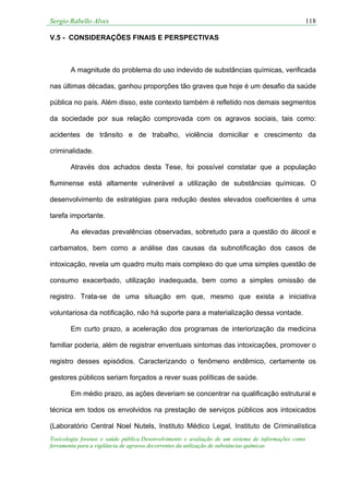 Sergio Rabello Alves 118
Toxicologia forense e saúde pública:Desenvolvimento e avaliação de um sistema de informações como
ferramenta para a vigilância de agravos decorrentes da utilização de substâncias químicas
V.5 - CONSIDERAÇÕES FINAIS E PERSPECTIVAS
A magnitude do problema do uso indevido de substâncias químicas, verificada
nas últimas décadas, ganhou proporções tão graves que hoje é um desafio da saúde
pública no país. Além disso, este contexto também é refletido nos demais segmentos
da sociedade por sua relação comprovada com os agravos sociais, tais como:
acidentes de trânsito e de trabalho, violência domiciliar e crescimento da
criminalidade.
Através dos achados desta Tese, foi possível constatar que a população
fluminense está altamente vulnerável a utilização de substâncias químicas. O
desenvolvimento de estratégias para redução destes elevados coeficientes é uma
tarefa importante.
As elevadas prevalências observadas, sobretudo para a questão do álcool e
carbamatos, bem como a análise das causas da subnotificação dos casos de
intoxicação, revela um quadro muito mais complexo do que uma simples questão de
consumo exacerbado, utilização inadequada, bem como a simples omissão de
registro. Trata-se de uma situação em que, mesmo que exista a iniciativa
voluntariosa da notificação, não há suporte para a materialização dessa vontade.
Em curto prazo, a aceleração dos programas de interiorização da medicina
familiar poderia, além de registrar enventuais sintomas das intoxicações, promover o
registro desses episódios. Caracterizando o fenômeno endêmico, certamente os
gestores públicos seriam forçados a rever suas políticas de saúde.
Em médio prazo, as ações deveriam se concentrar na qualificação estrutural e
técnica em todos os envolvidos na prestação de serviços públicos aos intoxicados
(Laboratório Central Noel Nutels, Instituto Médico Legal, Instituto de Criminalística
 