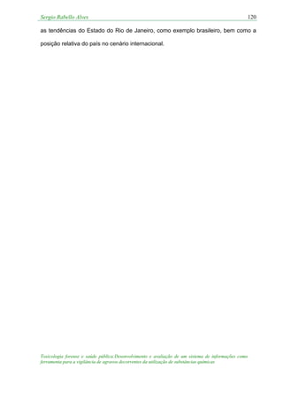 Sergio Rabello Alves 120
Toxicologia forense e saúde pública:Desenvolvimento e avaliação de um sistema de informações como
ferramenta para a vigilância de agravos decorrentes da utilização de substâncias químicas
as tendências do Estado do Rio de Janeiro, como exemplo brasileiro, bem como a
posição relativa do país no cenário internacional.
 
