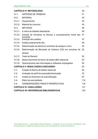 Sergio Rabello Alves xiv
Toxicologia forense e saúde pública:Desenvolvimento e avaliação de um sistema de informações como
ferramenta para a vigilância de agravos decorrentes da utilização de substâncias químicas
CAPÍTULO IV: METODOLOGIA 39
IV.1- HIPÓTESE DE TRABAHO 41
IV.2- MATERIAL 42
IV.2.1- Equipamentos 42
IV.2.2- Material de consumo 43
IV.3- MÉTODOS 46
IV.3.1- A rotina de trabalho laboratorial 46
IV.3.2– Entrada de Amostras no Serviço e processamento inicial das
amostras
47
IV.3.3- Extração dos analitos 47
IV.3.4- Análise propriamente dita 48
IV.3.5- Determinação de etanol em amostras de sangue e urina 50
IV.3.6- Determinação de Monóxido de Carbono (CO) em amostras de
sangue
52
IV.3.7- Teste de Reinsch 52
IV.3.8- Desenvolvimento de banco de dados (BD) relacional 53
IV.3.9- Gerenciamento das informações e softwares empregados 55
CAPÍTULO V: RESULTADOS E DISCUSSÃO 63
V.1- Criação do Banco de Dados relacional 64
V.2- Avaliação do perfil de exposição/intoxicação 70
V.3- Análise do fenômeno de subnotificação 97
V.4- Efeito da sazonalidade 114
V.5- CONSIDERAÇÕES FINAIS E PERSPECTIVAS 118
CAPÍTULO VI: CONCLUSÕES 121
CAPÍTULO VII- REFERÊNCIAS BIBLIOGRÁFICAS 123
 