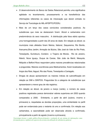 Sergio Rabello Alves 122
Toxicologia forense e saúde pública:Desenvolvimento e avaliação de um sistema de informações como
ferramenta para a vigilância de agravos decorrentes da utilização de substâncias químicas
• O desenvolvimento do Banco de Dados Relacional permitiu uma significativa
agilidade no levantamento, processamento e na transferência das
informações referentes os casos de intoxicação que deram entrada no
Serviço de Toxicologia do IML-AP/DPTC/PCERJ.
• Mais de um terço dos casos concluídos considerados positivos. As
substâncias que mais se destacaram foram: Álcool e carbamatos com
predominância do sexo masculino. A distribuição pela faixa etária apontou
uma homogeneidade a partir dos 20 anos de idade. Em relação ao álcool, os
municípios mais afetados foram Marica, Itaboraí, Saquarema, Rio Bonito,
Araruama,Silva Jardim, Armação de Búzios, São José do Vale do Rio Preto,
Teresópolis, Sumidouro, Cordeiro e Trajano de Morais. Rio de Janeiro,
Niterói, Nova Iguaçu, Duque de Caxias, São João de Meriti, Mesquita,
Nilópolis e Belford Roxo respondem pelos maiores prevalências relacionadas
a praguicidas. Maiores ocorrências para Medicamentos, foram localizadas em
Angra dos Reis; Itaguaí, Rio das Flores, Teresópolis e Cantagalo.
• Drogas de abuso apresentaram os maiores índices de subnotificação em
relação ao SIM e SINITOX. Praguicidas foi a categoria de substâncias que
apresentaram o menor grau de não registros;
• Em relação ao álcool, de janeiro a março (verão), o número de casos
positivos registrados parece demonstrar valores superiores em 2003 quando
comparados a 2000. Entretanto, a partir de abril (outono, inverno e
primavera) e, respeitadas as devidas proporções, uma similaridade no perfil
pode ser evidenciada para o restante do ano e confirmada. Em relação aos
carbamatos, a sazonalidade pode ser observada através e confirmada,
principalmente a partir de agosto (inverno e primavera).
 