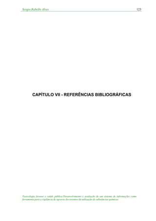 Sergio Rabello Alves 123
Toxicologia forense e saúde pública:Desenvolvimento e avaliação de um sistema de informações como
ferramenta para a vigilância de agravos decorrentes da utilização de substâncias químicas
CAPÍTULO VII - REFERÊNCIAS BIBLIOGRÁFICAS
 